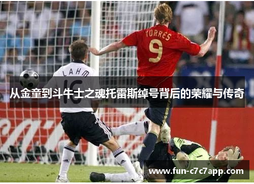 从金童到斗牛士之魂托雷斯绰号背后的荣耀与传奇