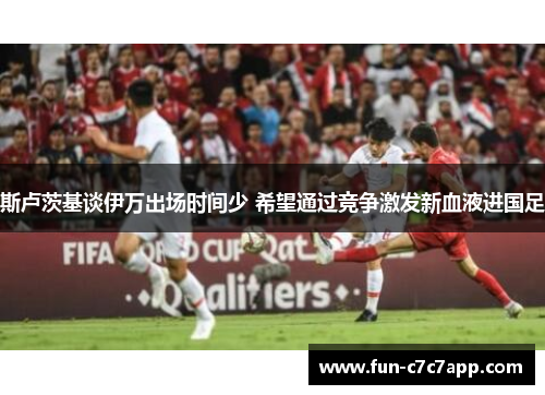 斯卢茨基谈伊万出场时间少 希望通过竞争激发新血液进国足