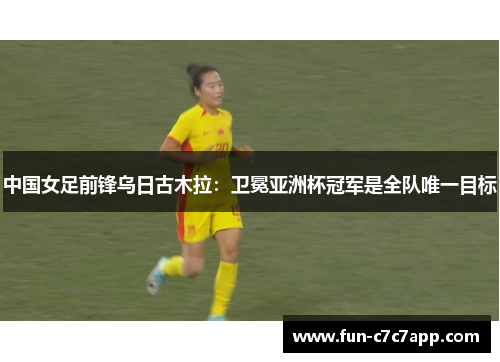 中国女足前锋乌日古木拉：卫冕亚洲杯冠军是全队唯一目标
